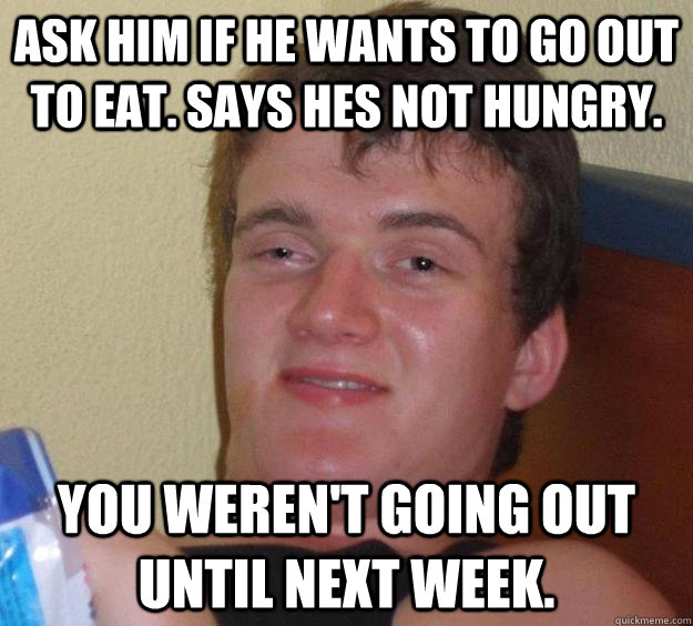 Ask him if he wants to go out to eat. Says hes not hungry. You weren't going out until next week.  10 Guy