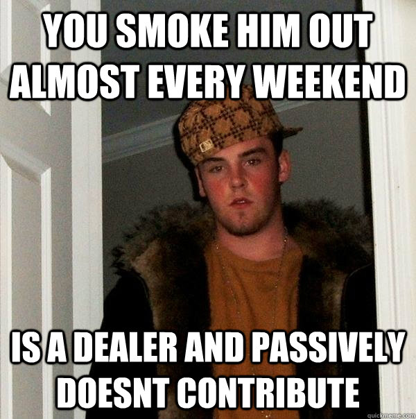 You smoke him out almost every weekend Is a dealer and passively doesnt contribute  Scumbag Steve