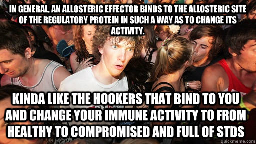 in general, an allosteric effector binds to the allosteric site of the regulatory protein in such a way as to change its activity. Kinda like the hookers that bind to you and change your immune activity to from healthy to compromised and full of STDs - in general, an allosteric effector binds to the allosteric site of the regulatory protein in such a way as to change its activity. Kinda like the hookers that bind to you and change your immune activity to from healthy to compromised and full of STDs  Sudden Clarity Clarence