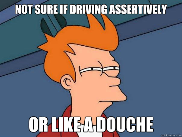 Not sure if driving assertively  Or like a douche  Futurama Fry