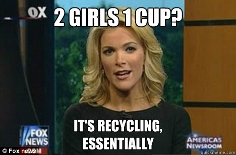 2 Girls 1 Cup? It's recycling,
Essentially  Megyn Kelly