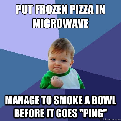 Put frozen pizza in microwave Manage to smoke a bowl before it goes 