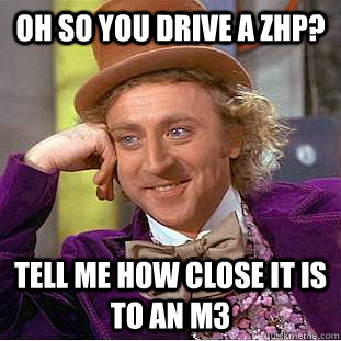 Oh so you drive a ZHP? Tell me how close it is to an M3  Condescending Wonka
