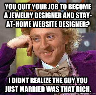 You quit your job to become a jewelry designer and stay-at-home website designer? I didnt realize the guy you just married was that rich. - You quit your job to become a jewelry designer and stay-at-home website designer? I didnt realize the guy you just married was that rich.  Condescending Wonka