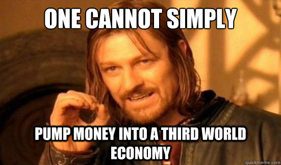 One cannot simply Pump money into a third world economy  Boromir