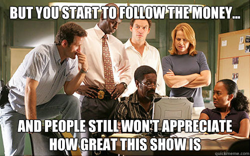 But you start to follow the money...  and people still won't appreciate how great this show is  The Wire