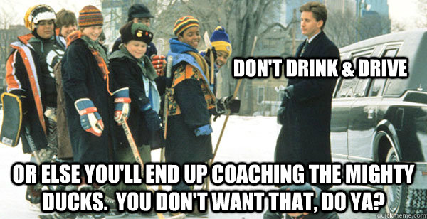 Don't drink & drive or else you'll end up coaching the mighty ducks.  you don't want that, do ya? - Don't drink & drive or else you'll end up coaching the mighty ducks.  you don't want that, do ya?  The Mighty Ducks