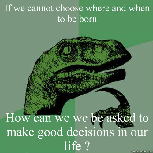 If we cannot choose where and when to be born How can we we be asked to make good decisions in our life ?  Philosoraptor