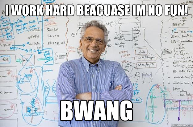 i work hard beacuase im no fun! bwang  Engineering Professor