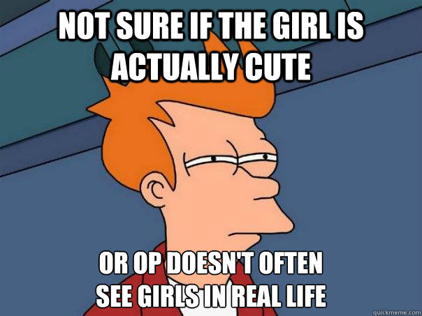 not sure if the girl is actually cute or OP doesn't often
see girls in real life  Futurama Fry