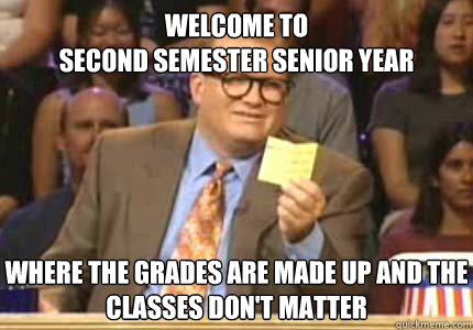 welcome to
second semester senior year where the grades are made up and the classes don't matter  Whose Line