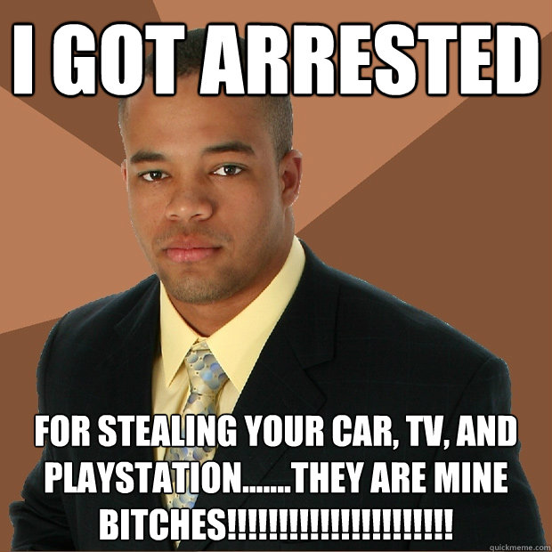 I got Arrested For Stealing Your Car, Tv, And Playstation.......THEY ARE MINE BITCHES!!!!!!!!!!!!!!!!!!!!!!  Successful Black Man