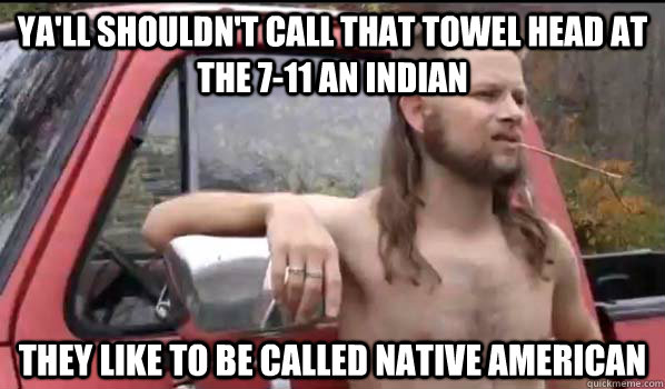 Ya'll shouldn't call that towel head at the 7-11 an Indian they like to be called Native American  Almost Politically Correct Redneck