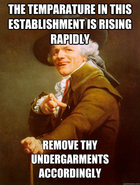 The temparature in this establishment is rising rapidly Remove thy undergarments accordingly  Joseph Ducreux