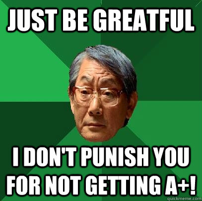 just be greatful i don't punish you for not getting a+!  High Expectations Asian Father