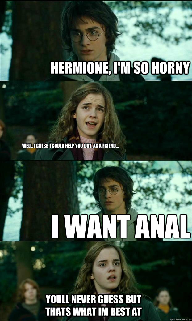 Hermione, I'm so horny Well, I guess I could help you out, as a friend... I want anal youll never guess but thats what im best at  Horny Harry