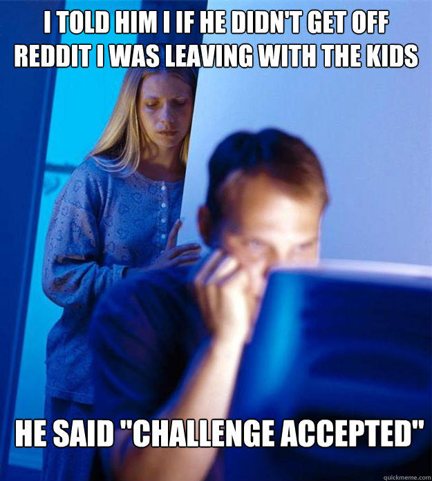 i told him i if he didn't get off reddit i was leaving with the kids he said 