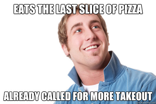 Eats the last slice of pizza Already called for more takeout - Eats the last slice of pizza Already called for more takeout  Misunderstood D-Bag