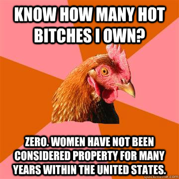 Know how many hot bitches I own? Zero. Women have not been considered property for many years within the United States. - Know how many hot bitches I own? Zero. Women have not been considered property for many years within the United States.  Anti-Joke Chicken