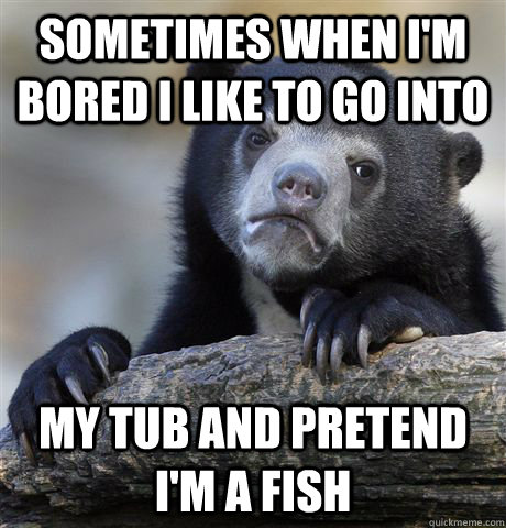 sometimes when I'm bored I like to go into my tub and pretend i'm a fish  Confession Bear