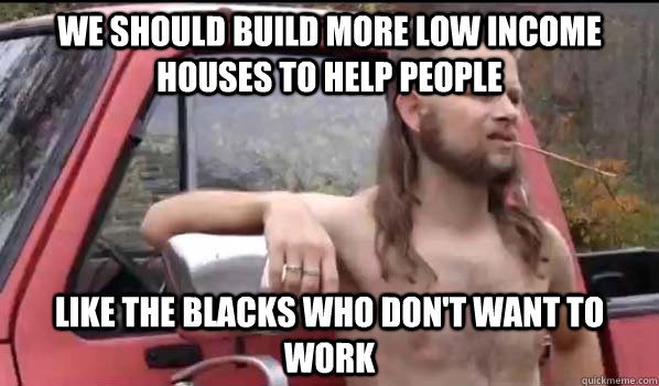 we should build more low income houses to help people like the blacks who don't want to work  Almost Politically Correct Redneck