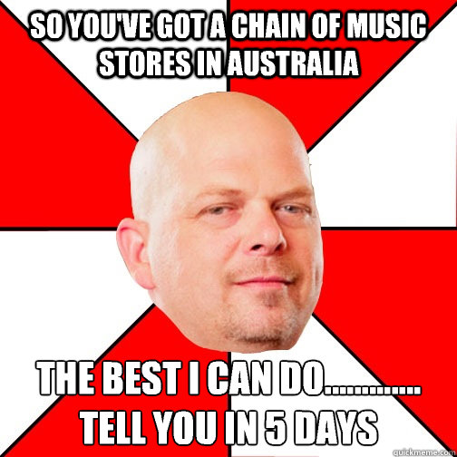 So you've got a chain of music  stores in australia The best I can do.............
Tell you in 5 days - So you've got a chain of music  stores in australia The best I can do.............
Tell you in 5 days  Pawn Star