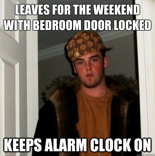 leaves for the weekend with bedroom door locked
 keeps alarm clock on - leaves for the weekend with bedroom door locked
 keeps alarm clock on  Scumbag Steve