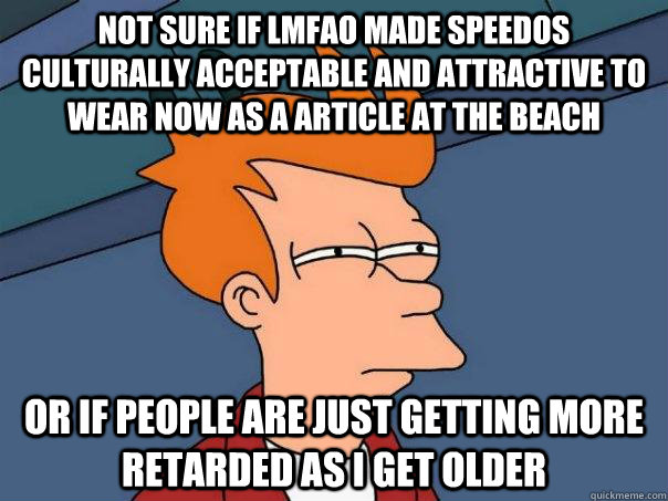 not sure if LMFAO made speedos culturally acceptable and attractive to wear now as a article at the beach or if people are just getting more retarded as I get older  Futurama Fry