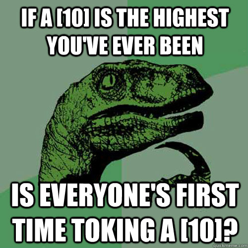 If a [10] is the highest you've ever been is everyone's first time toking a [10]?  Philosoraptor