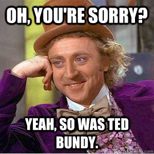 Oh, you're sorry? Yeah, so was ted bundy. - Oh, you're sorry? Yeah, so was ted bundy.  Academic wonka