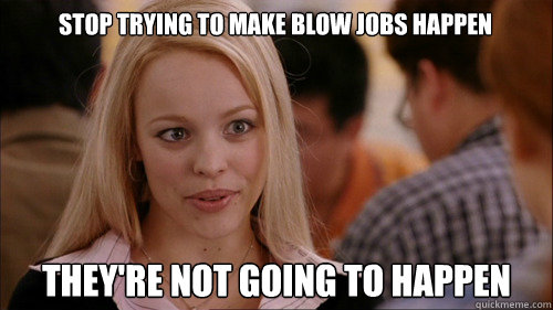 stop trying to make blow jobs happen they're not going to happen  regina george