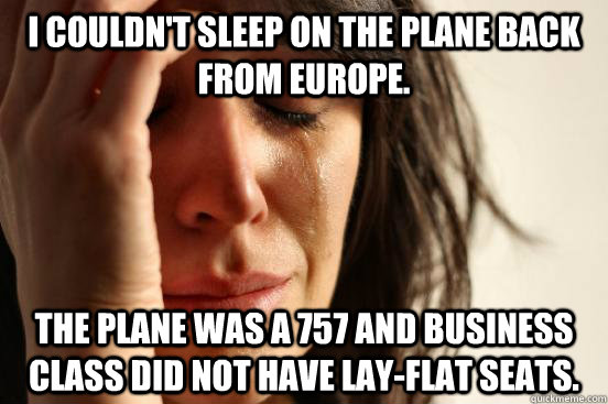 I couldn't sleep on the plane back from Europe. The plane was a 757 and business class did not have lay-flat seats. - I couldn't sleep on the plane back from Europe. The plane was a 757 and business class did not have lay-flat seats.  First World Problems