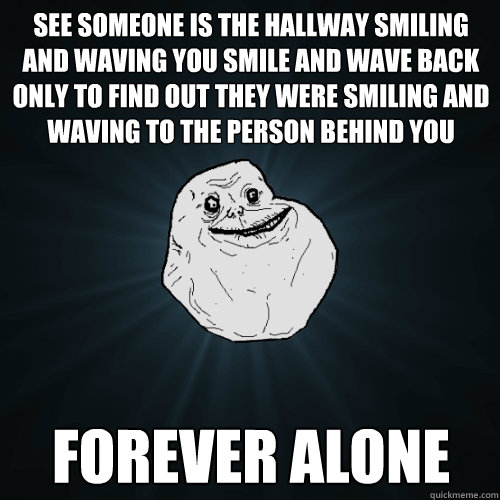 See someone is the hallway smiling and waving you smile and wave back only to find out they were smiling and waving to the person behind you FOREVER ALONE  Forever Alone