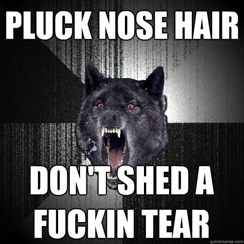 Pluck nose hair don't shed a fuckin tear  Insanity Wolf