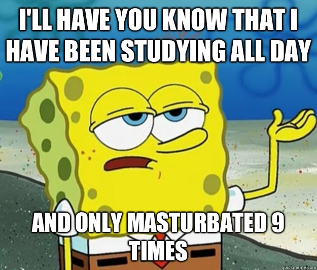 I'll have you know that I have been studying all day And only masturbated 9 times - I'll have you know that I have been studying all day And only masturbated 9 times  Tough Spongebob