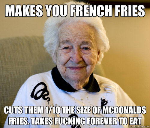 makes you french fries cuts them 1/10 the size of mcdonalds fries. Takes fucking forever to eat  Scumbag Grandma