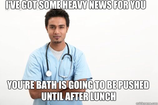 I've got some heavy news for you You're bath is going to be pushed until after lunch  Male nurse