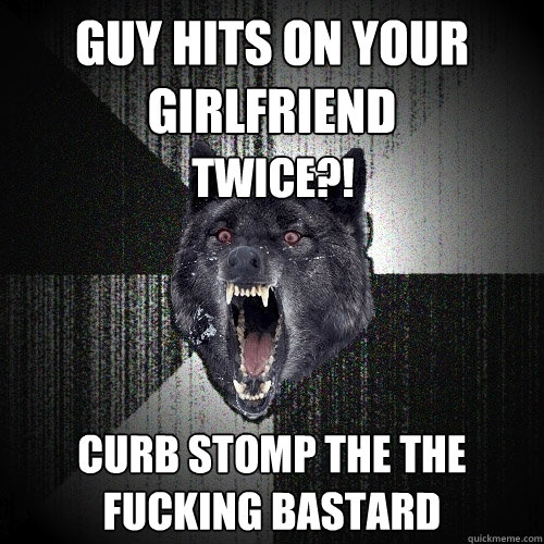 guy hits on your girlfriend curb stomp the the fucking bastard TWICE?!  Insanity Wolf