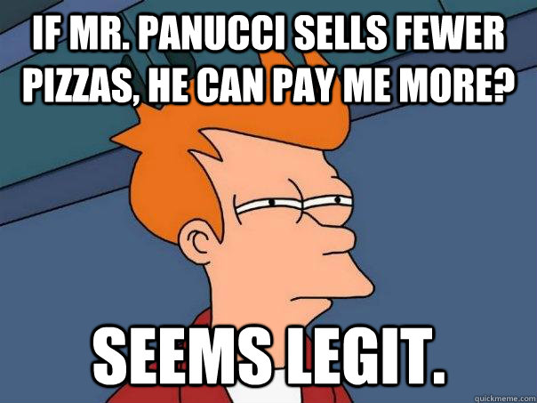 If Mr. Panucci sells fewer pizzas, he can pay me more? Seems legit.  Futurama Fry