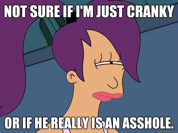 Not sure if i'm just cranky or if he really is an asshole.  Leela Futurama