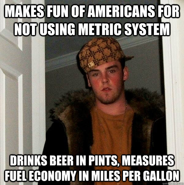 Makes fun of Americans for not using metric system drinks beer in pints, measures fuel economy in miles per gallon  Scumbag Steve