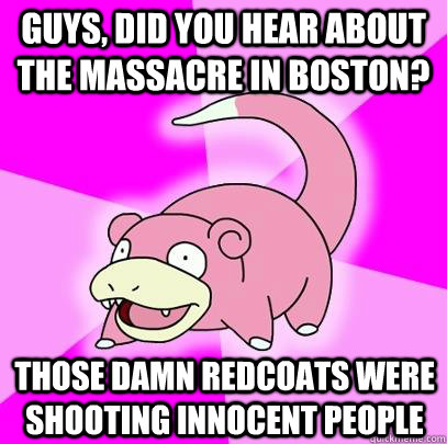 Guys, did you hear about the massacre in boston? Those damn redcoats were shooting innocent people  Slowpoke