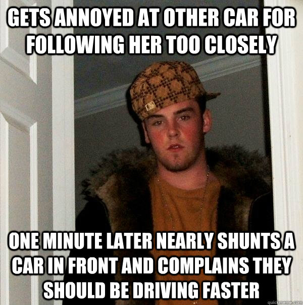 Gets annoyed at other car for following her too closely one minute later nearly shunts a car in front and complains they should be driving faster  Scumbag Steve