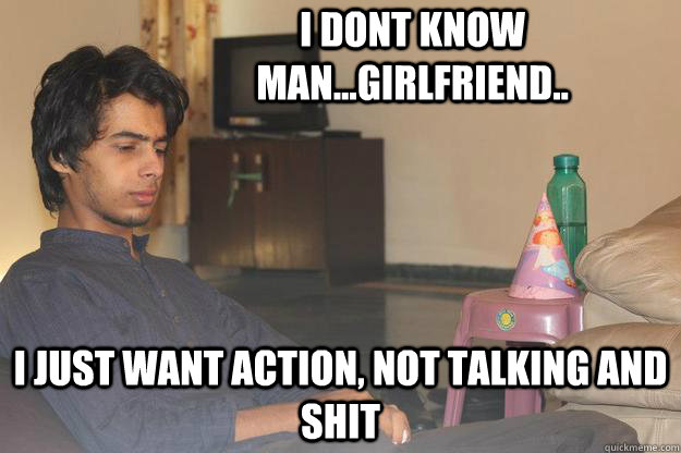 i dont know man...girlfriend.. i just want action, not talking and shit  