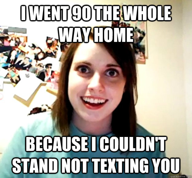 i went 90 the whole way home because i couldn't stand not texting you  - i went 90 the whole way home because i couldn't stand not texting you   Overly Attached Girlfriend