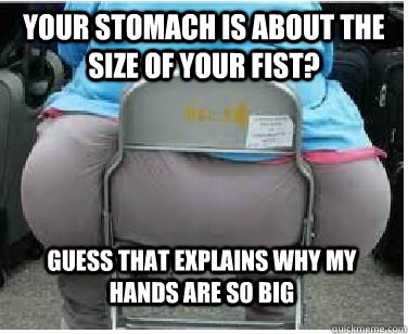 Your stomach is about the size of your fist? Guess that explains why my hands are so big  Ironic fatguy