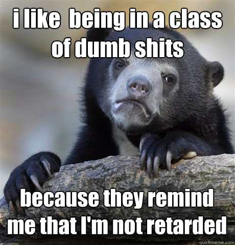 i like  being in a class of dumb shits  because they remind me that I'm not retarded - i like  being in a class of dumb shits  because they remind me that I'm not retarded  Confession Bear