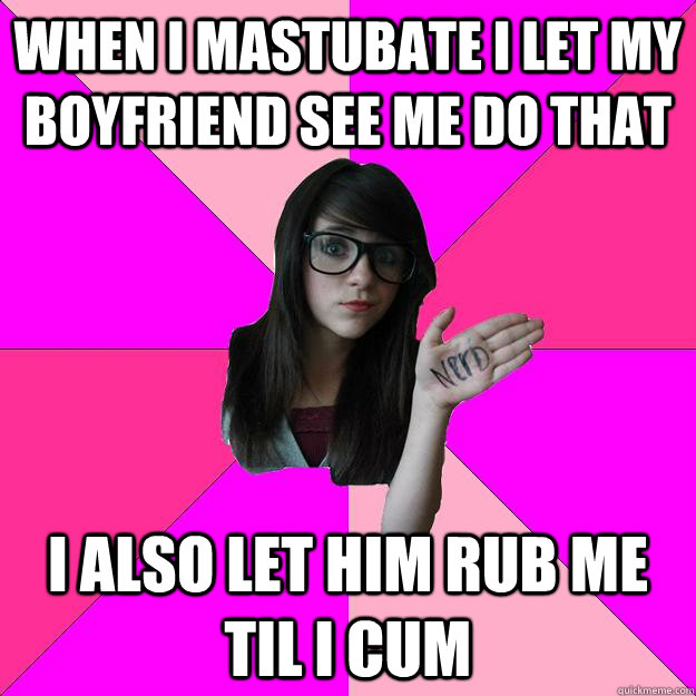 when i mastubate i let my boyfriend see me do that i also let him rub me til i cum - when i mastubate i let my boyfriend see me do that i also let him rub me til i cum  Idiot Nerd Girl