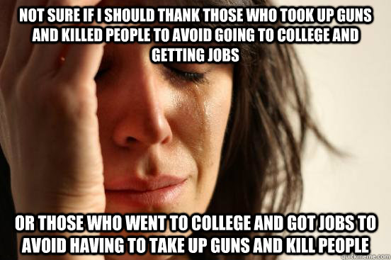 not sure if I should thank those who took up guns and killed people to avoid going to college and getting jobs or those who went to college and got jobs to avoid having to take up guns and kill people  First World Problems