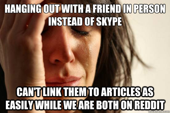 Hanging out with a friend in person instead of skype Can't link them to articles as easily while we are both on reddit  - Hanging out with a friend in person instead of skype Can't link them to articles as easily while we are both on reddit   First World Problems